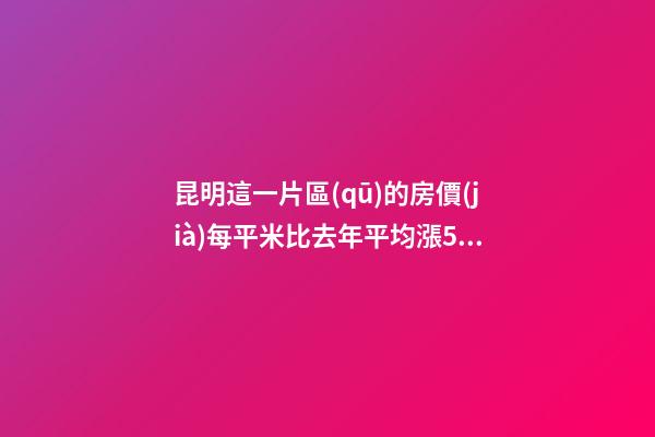 昆明這一片區(qū)的房價(jià)每平米比去年平均漲5000元！面對(duì)約談和調(diào)控，昆明房價(jià)會(huì)怎樣？